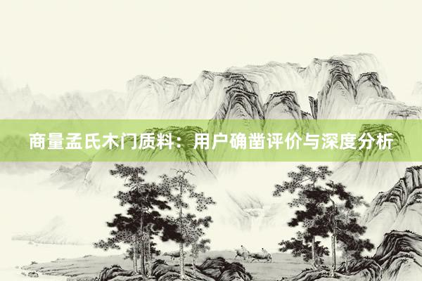 商量孟氏木门质料：用户确凿评价与深度分析