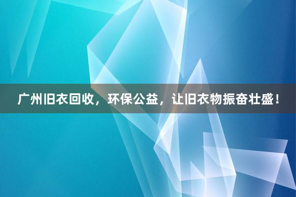 广州旧衣回收，环保公益，让旧衣物振奋壮盛！