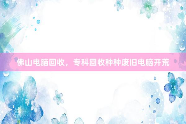 佛山电脑回收，专科回收种种废旧电脑开荒