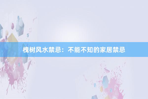 槐树风水禁忌：不能不知的家居禁忌