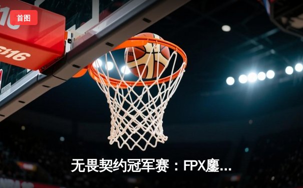 无畏契约冠军赛：FPX鏖战五局力克GEN，Zyppan关键四杀锁定总决赛席位
