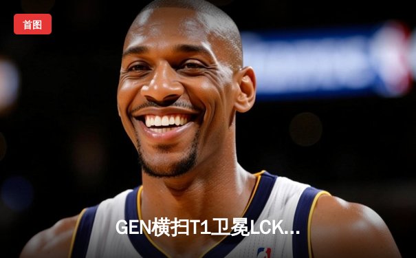 GEN横扫T1卫冕LCK冠军，Chovy沙皇致命推刺锁定世界赛门票