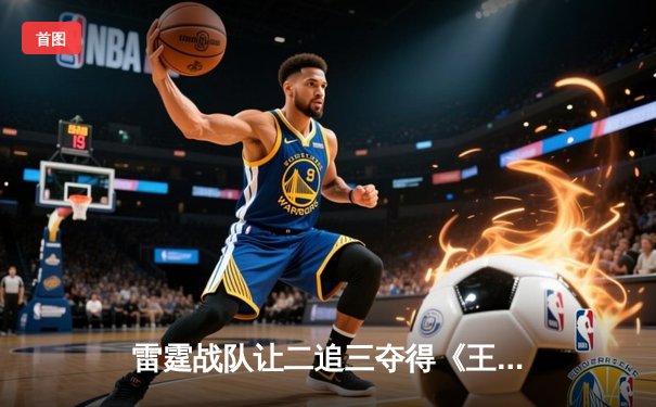 雷霆战队让二追三夺得《王者荣耀》世界冠军杯，飞云斩获FMVP