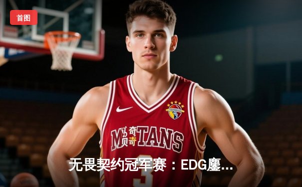 无畏契约冠军赛：EDG鏖战五局力克TE，康康关键局五杀锁定全球赛席位