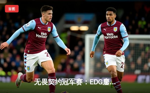 无畏契约冠军赛：EDG鏖战五局力克TE，康康关键局五杀锁定全球赛席位